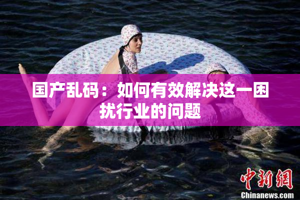 国产乱码：如何有效解决这一困扰行业的问题