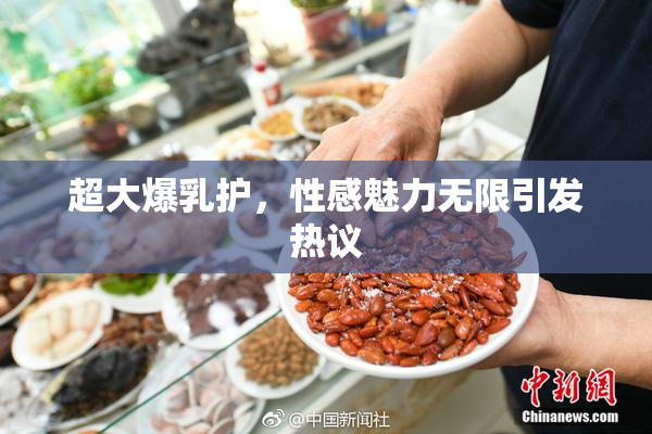 超大爆乳护，性感魅力无限引发热议