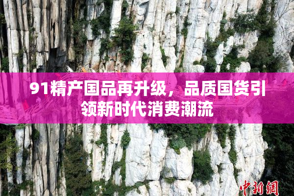 91精产国品再升级，品质国货引领新时代消费潮流