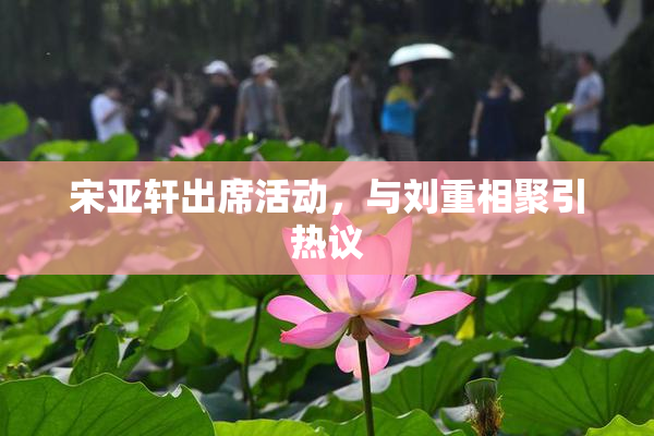 宋亚轩出席活动，与刘重相聚引热议