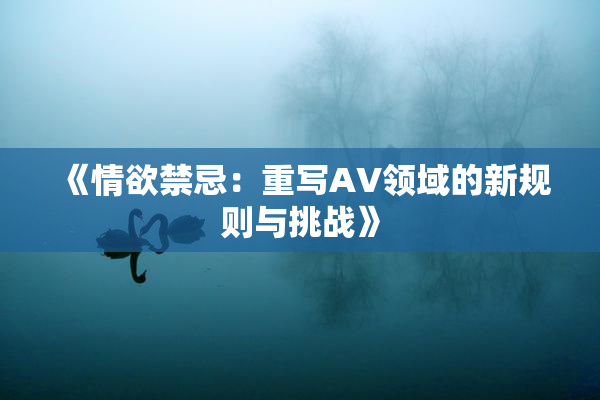 《情欲禁忌：重写AV领域的新规则与挑战》
