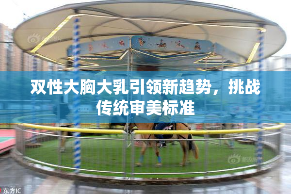 双性大胸大乳引领新趋势，挑战传统审美标准