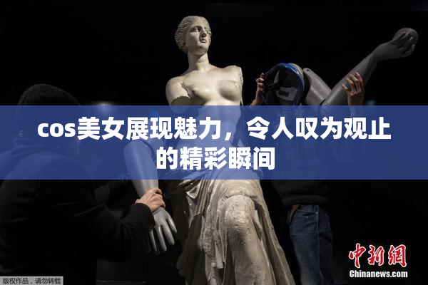 cos美女展现魅力，令人叹为观止的精彩瞬间