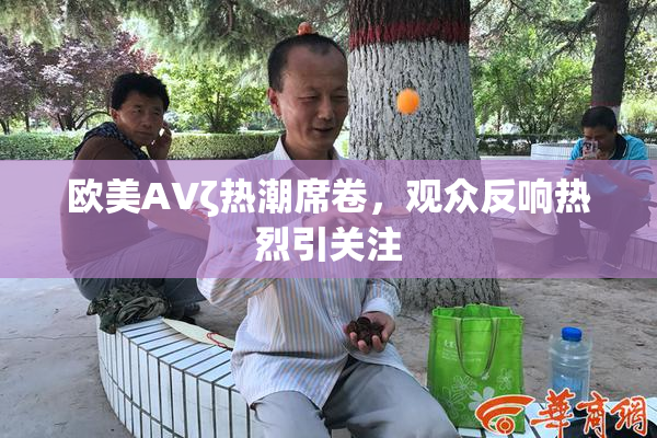 欧美AVζ热潮席卷，观众反响热烈引关注