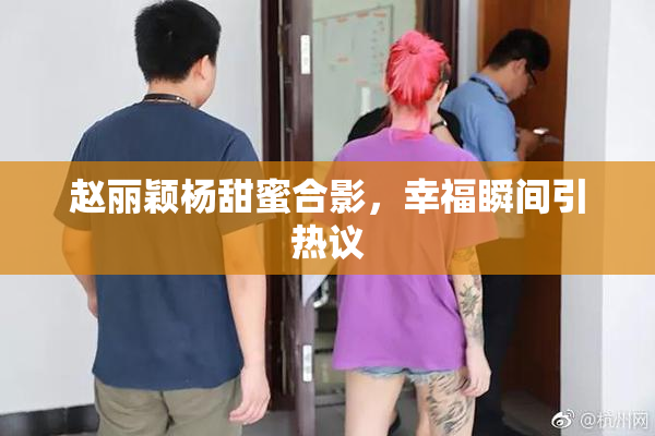 赵丽颖杨甜蜜合影，幸福瞬间引热议