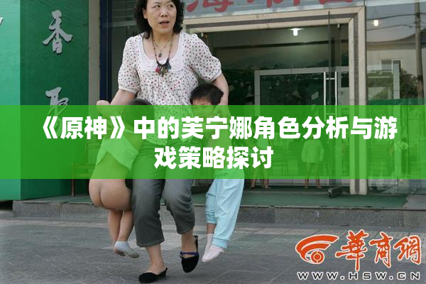 《原神》中的芙宁娜角色分析与游戏策略探讨