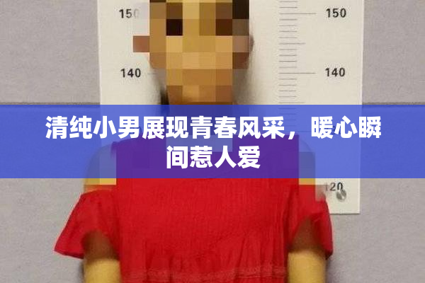 清纯小男展现青春风采，暖心瞬间惹人爱