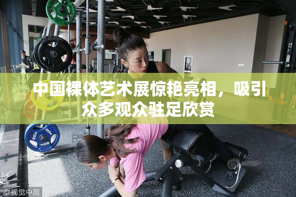 中国裸体艺术展惊艳亮相，吸引众多观众驻足欣赏