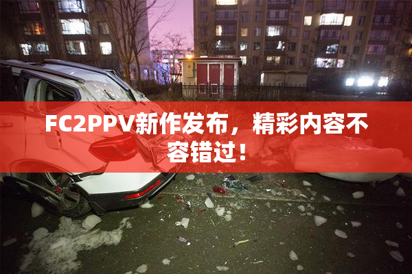 FC2PPV新作发布，精彩内容不容错过！