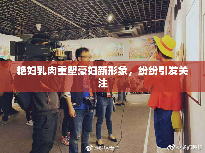 艳妇乳肉重塑豪妇新形象，纷纷引发关注
