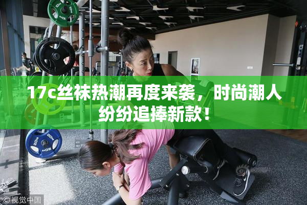 17c丝袜热潮再度来袭，时尚潮人纷纷追捧新款！