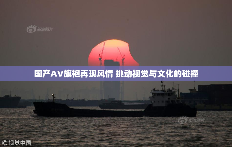 国产AV旗袍再现风情 挑动视觉与文化的碰撞
