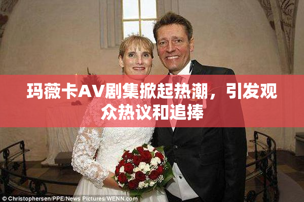 玛薇卡AV剧集掀起热潮，引发观众热议和追捧