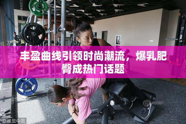 丰盈曲线引领时尚潮流，爆乳肥臀成热门话题