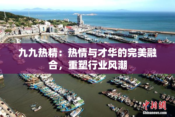 九九热精：热情与才华的完美融合，重塑行业风潮