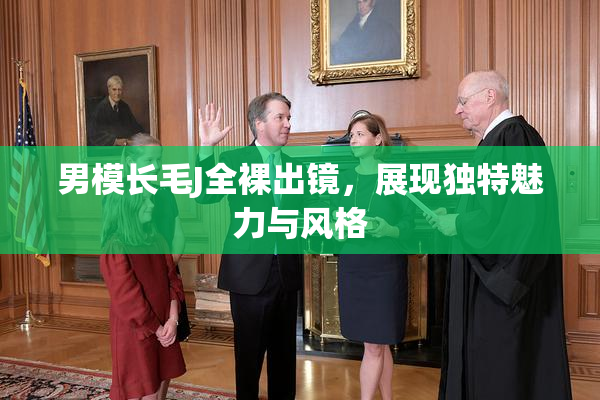 男模长毛J全裸出镜，展现独特魅力与风格