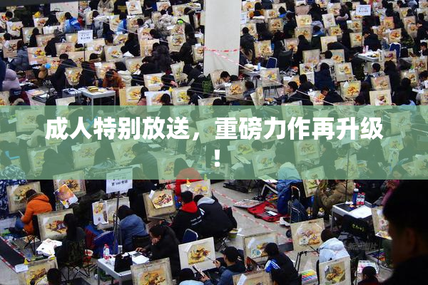成人特别放送，重磅力作再升级！