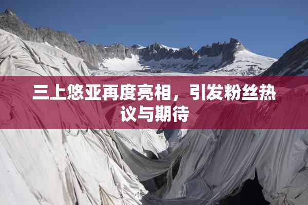 三上悠亚再度亮相，引发粉丝热议与期待