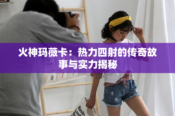 火神玛薇卡：热力四射的传奇故事与实力揭秘