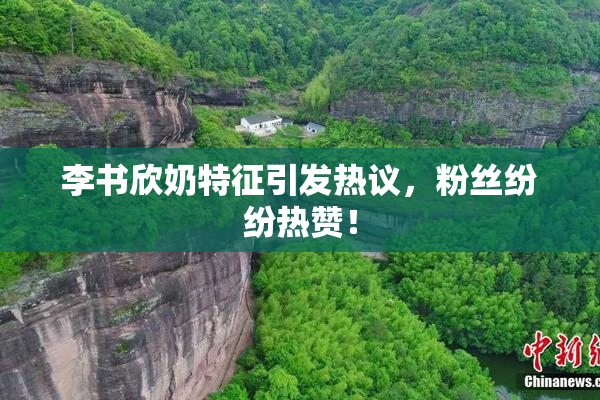 李书欣奶特征引发热议，粉丝纷纷热赞！