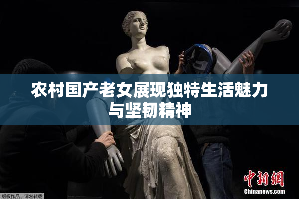 农村国产老女展现独特生活魅力与坚韧精神