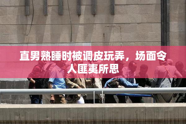 直男熟睡时被调皮玩弄，场面令人匪夷所思