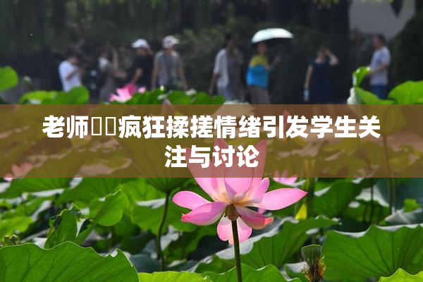 老师❌‌疯狂揉搓情绪引发学生关注与讨论
