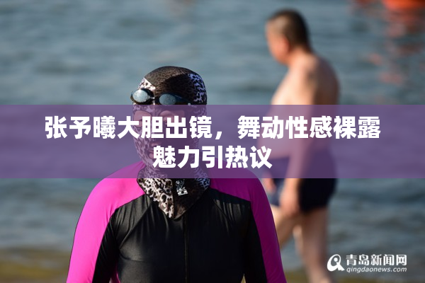 张予曦大胆出镜，舞动性感裸露魅力引热议