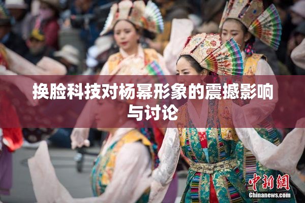 换脸科技对杨幂形象的震撼影响与讨论