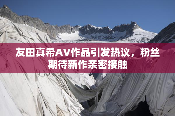 友田真希AV作品引发热议，粉丝期待新作亲密接触