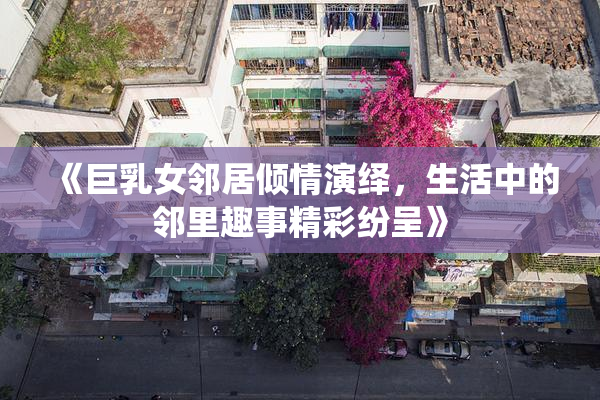 《巨乳女邻居倾情演绎，生活中的邻里趣事精彩纷呈》