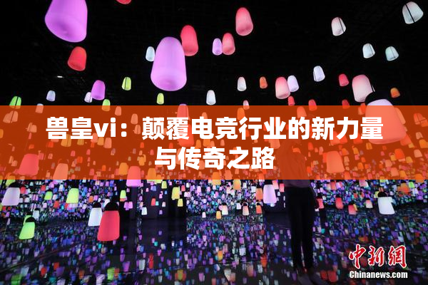兽皇vi：颠覆电竞行业的新力量与传奇之路