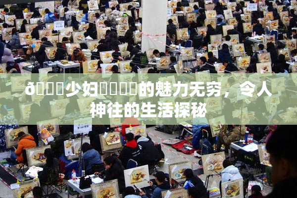 🔞少妇❌‌❌‌的魅力无穷，令人神往的生活探秘