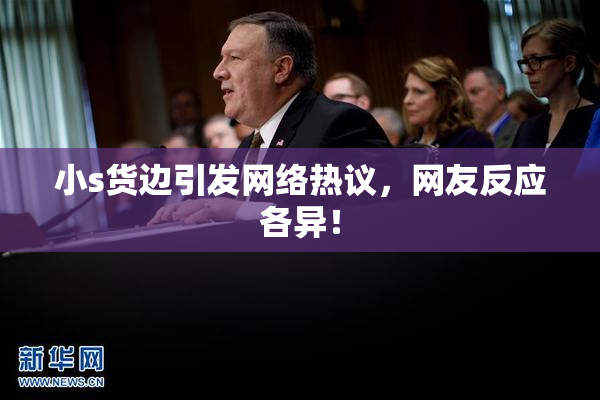 小s货边引发网络热议，网友反应各异！