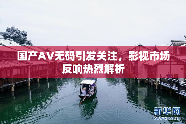 国产AV无码引发关注，影视市场反响热烈解析