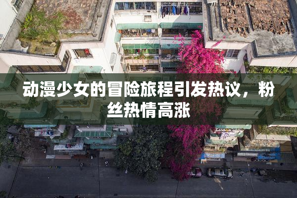 动漫少女的冒险旅程引发热议，粉丝热情高涨