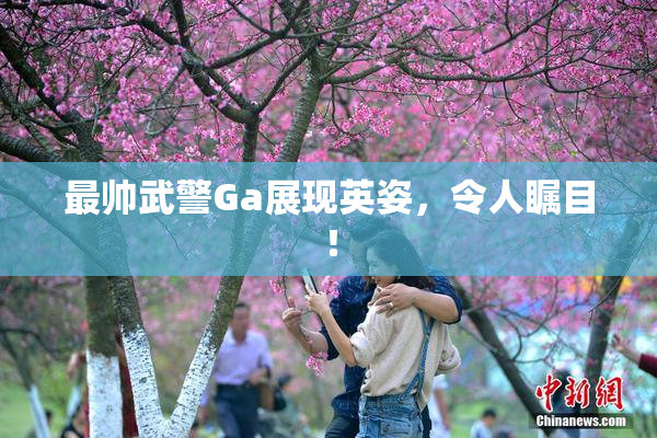 最帅武警Ga展现英姿，令人瞩目！