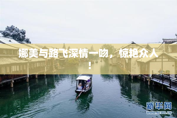 娜美与路飞深情一吻，惊艳众人！