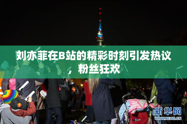 刘亦菲在B站的精彩时刻引发热议，粉丝狂欢