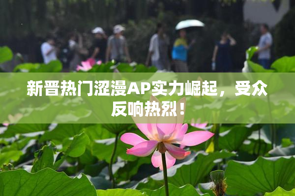 新晋热门涩漫AP实力崛起，受众反响热烈！