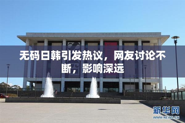 无码日韩引发热议，网友讨论不断，影响深远