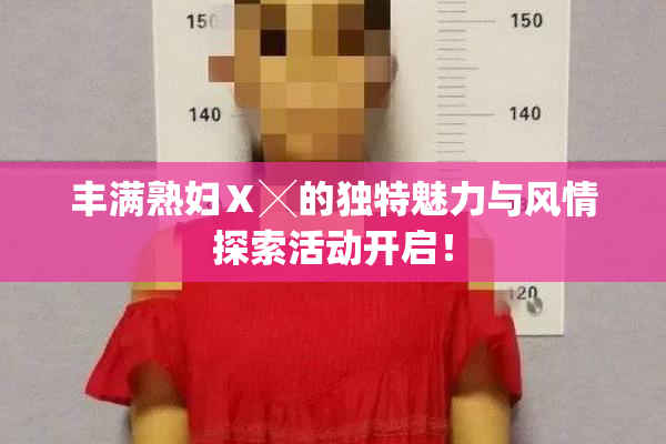 丰满熟妇Ⅹ╳的独特魅力与风情探索活动开启！