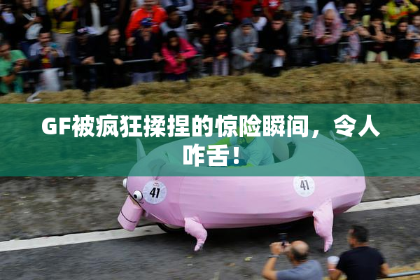 GF被疯狂揉捏的惊险瞬间，令人咋舌！