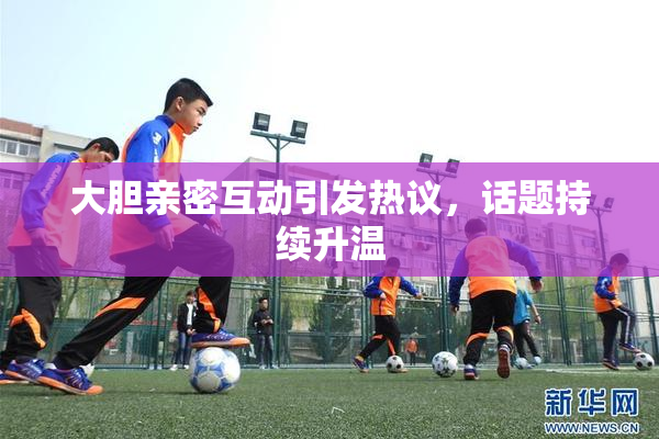 大胆亲密互动引发热议，话题持续升温