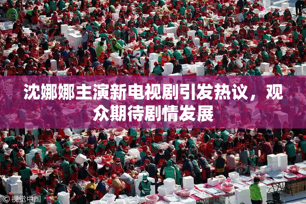 沈娜娜主演新电视剧引发热议，观众期待剧情发展