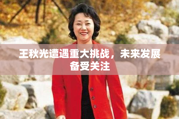 王秋光遭遇重大挑战，未来发展备受关注