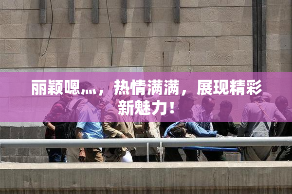 丽颖嗯灬，热情满满，展现精彩新魅力！