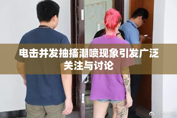电击并发抽搐潮喷现象引发广泛关注与讨论