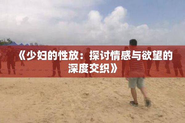 《少妇的性放：探讨情感与欲望的深度交织》