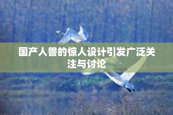 国产人兽的惊人设计引发广泛关注与讨论